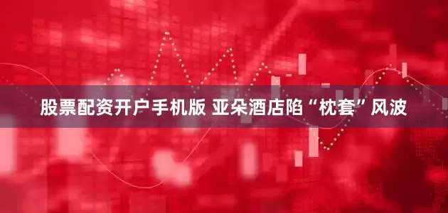 股票配资开户手机版 亚朵酒店陷“枕套”风波