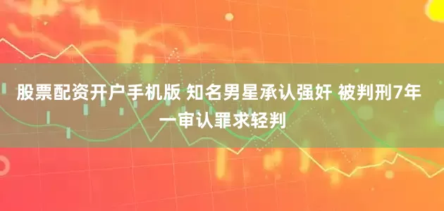 股票配资开户手机版 知名男星承认强奸 被判刑7年 一审认罪求轻判