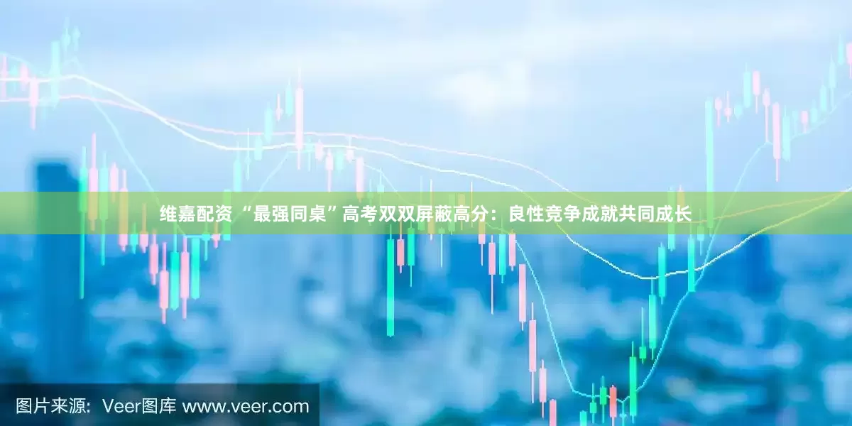 维嘉配资 “最强同桌”高考双双屏蔽高分：良性竞争成就共同成长