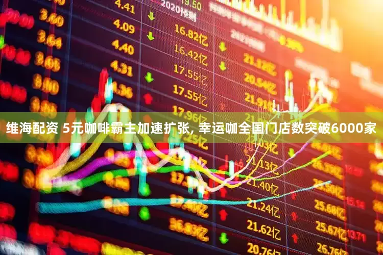 维海配资 5元咖啡霸主加速扩张, 幸运咖全国门店数突破6000家