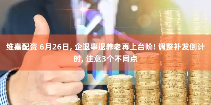 维嘉配资 6月26日, 企退事退养老再上台阶! 调整补发倒计时, 注意3个不同点