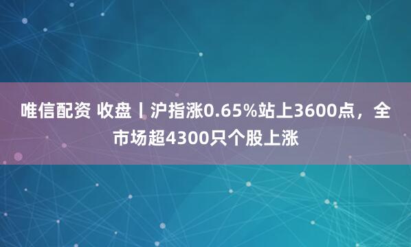 唯信配资 收盘丨沪指涨0.65%站上3600点，全市场超4300只个股上涨