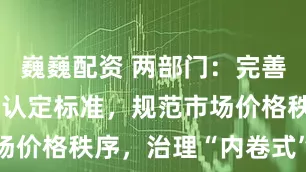巍巍配资 两部门：完善低价倾销的认定标准，规范市场价格秩序，治理“内卷式”竞争