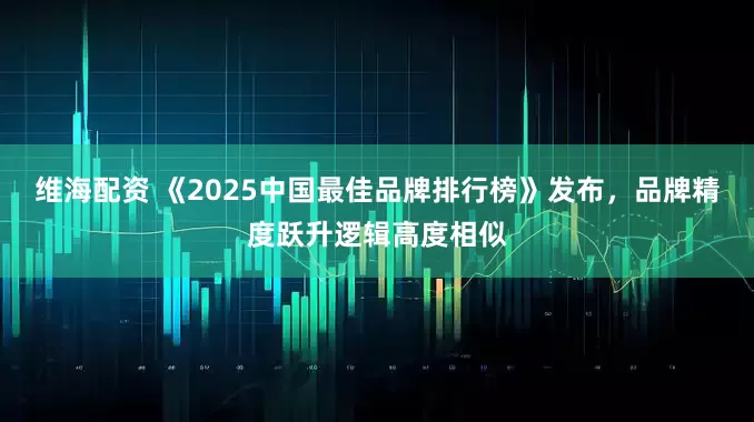 维海配资 《2025中国最佳品牌排行榜》发布，品牌精度跃升逻辑高度相似