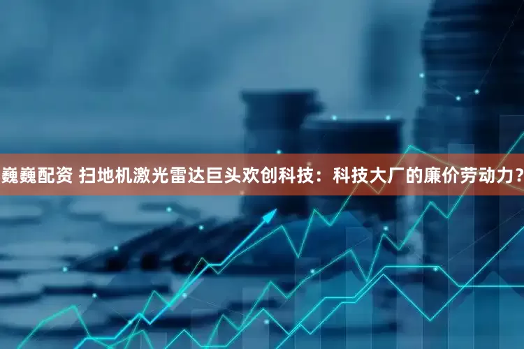 巍巍配资 扫地机激光雷达巨头欢创科技：科技大厂的廉价劳动力？